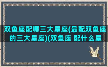 双鱼座配哪三大星座(最配双鱼座的三大星座)(双鱼座 配什么星座)